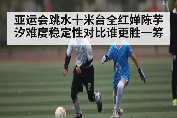 亚运会跳水十米台全红婵陈芋汐难度稳定性对比谁更胜一筹
