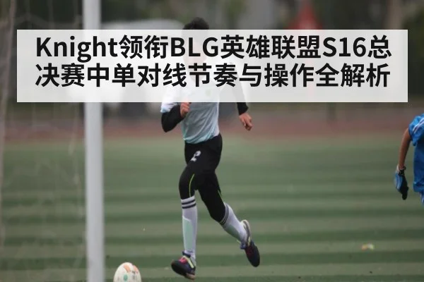 Knight领衔BLG英雄联盟S16总决赛中单对线节奏与操作全解析