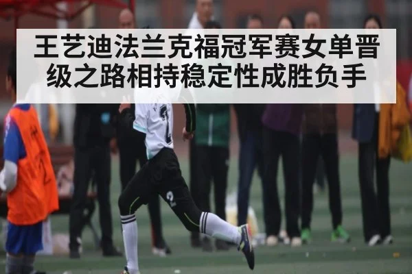 王艺迪法兰克福冠军赛女单晋级之路相持稳定性成胜负手